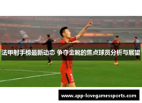 法甲射手榜最新动态 争夺金靴的焦点球员分析与展望