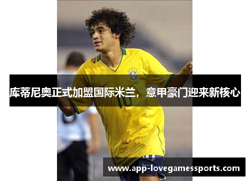 库蒂尼奥正式加盟国际米兰，意甲豪门迎来新核心