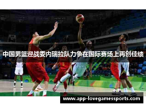 中国男篮迎战委内瑞拉队力争在国际赛场上再创佳绩